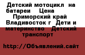 Детский мотоцикл, на батареи  › Цена ­ 3 000 - Приморский край, Владивосток г. Дети и материнство » Детский транспорт   